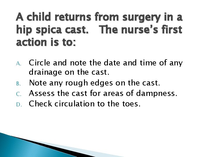 A child returns from surgery in a hip spica cast. The nurse’s first action