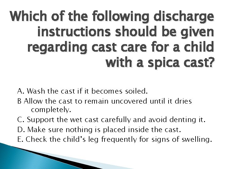 Which of the following discharge instructions should be given regarding cast care for a