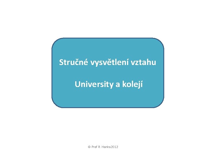 Stručné vysvětlení vztahu University a kolejí © Prof R. Hanka 2012 