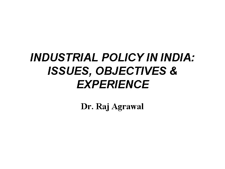 INDUSTRIAL POLICY IN INDIA: ISSUES, OBJECTIVES & EXPERIENCE Dr. Raj Agrawal 