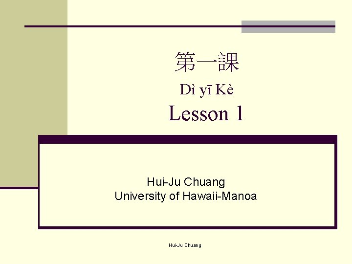 第一課 Dì yī Kè Lesson 1 Hui-Ju Chuang University of Hawaii-Manoa Hui-Ju Chuang 