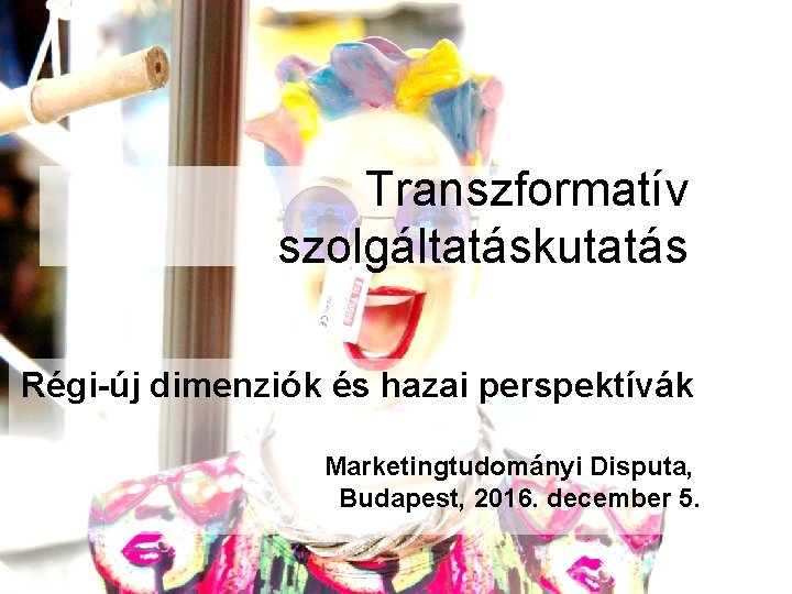 Transzformatív szolgáltatáskutatás Régi-új dimenziók és hazai perspektívák Marketingtudományi Disputa, Budapest, 2016. december 5. 