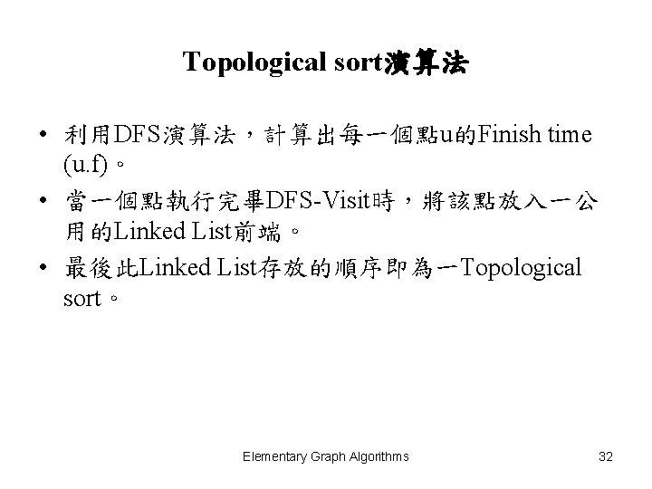Topological sort演算法 • 利用DFS演算法，計算出每一個點u的Finish time (u. f)。 • 當一個點執行完畢DFS-Visit時，將該點放入一公 用的Linked List前端。 • 最後此Linked List存放的順序即為一Topological