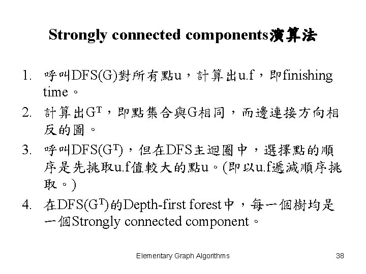 Strongly connected components演算法 1. 呼叫DFS(G)對所有點u，計算出u. f，即finishing time。 2. 計算出GT，即點集合與G相同，而邊連接方向相 反的圖。 3. 呼叫DFS(GT)，但在DFS主迴圈中，選擇點的順 序是先挑取u. f值較大的點u。(即以u.