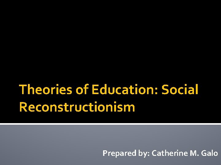 Theories of Education: Social Reconstructionism Prepared by: Catherine M. Galo 