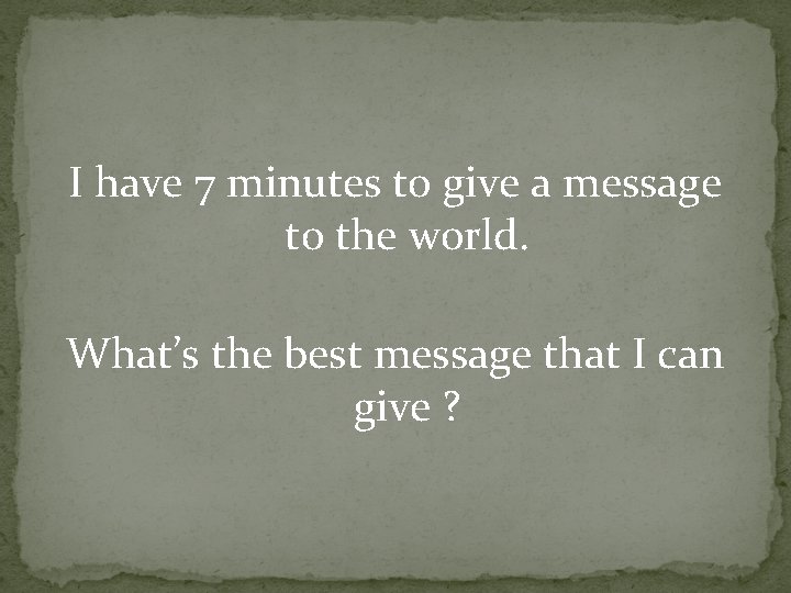 I have 7 minutes to give a message to the world. What’s the best