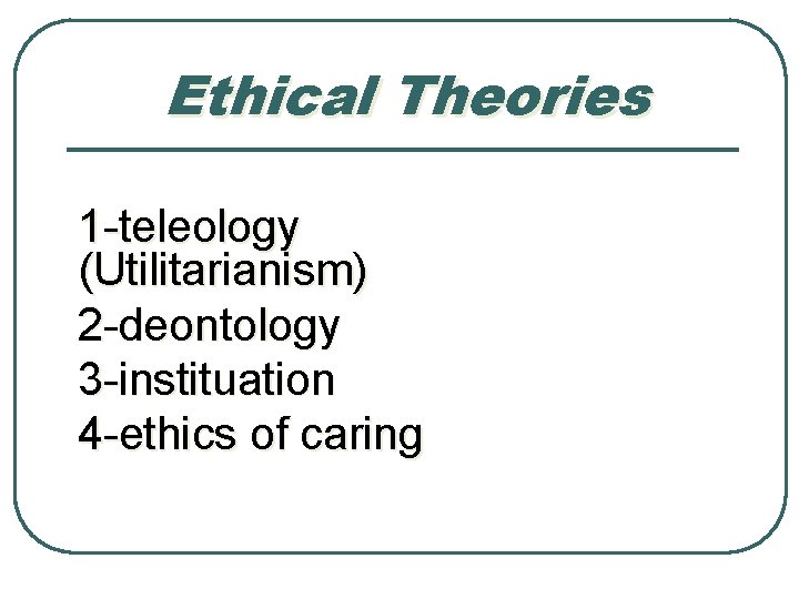 Ethical Theories 1 -teleology (Utilitarianism) 2 -deontology 3 -instituation 4 -ethics of caring 