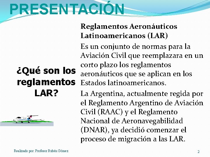 PRESENTACIÓN ¿Qué son los reglamentos LAR? Realizado por: Profesor Rubén Gómez Reglamentos Aeronáuticos Latinoamericanos