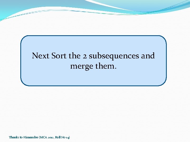 Next Sort the 2 subsequences and merge them. Thanks to Himanshu (MCA 2012, Roll