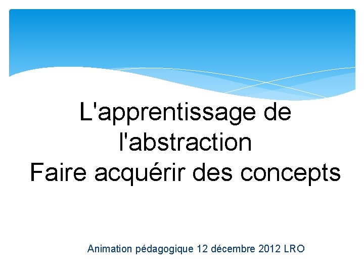 L'apprentissage de l'abstraction Faire acquérir des concepts Animation pédagogique 12 décembre 2012 LRO 