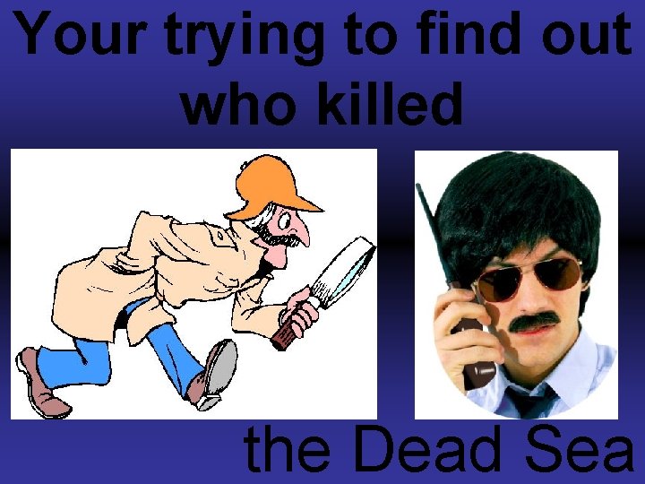 Your trying to find out who killed the Dead Sea 