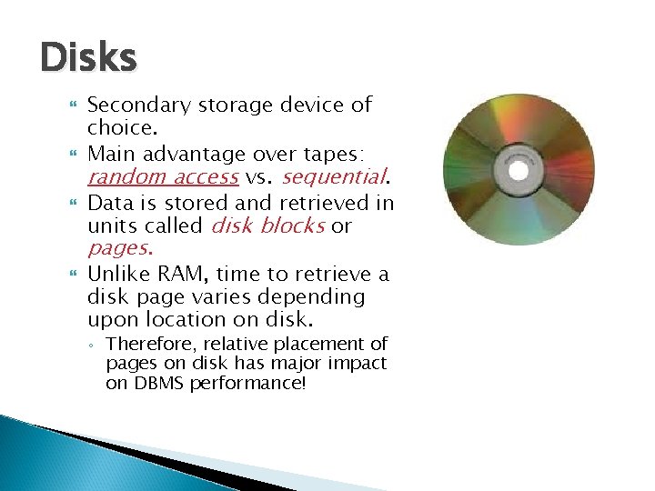 Disks Secondary storage device of choice. Main advantage over tapes: random access vs. sequential. Disks Secondary storage device of choice. Main advantage over tapes: random access vs. sequential.