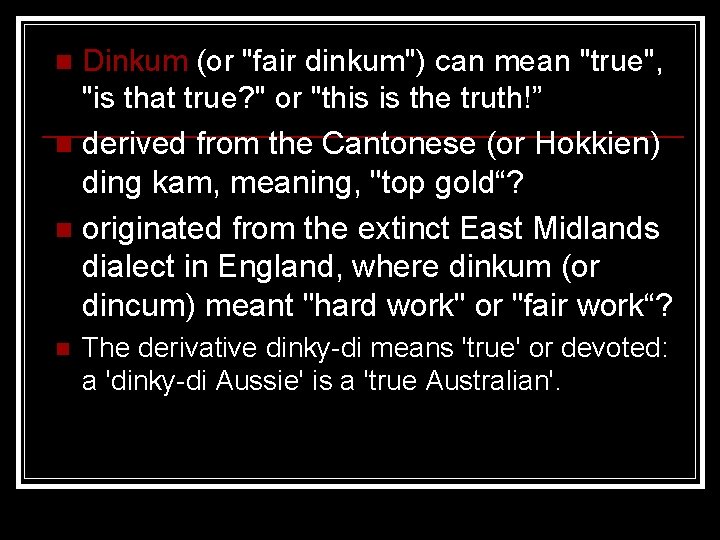 Dinkum (or "fair dinkum") can mean "true", "is that true? " or "this is