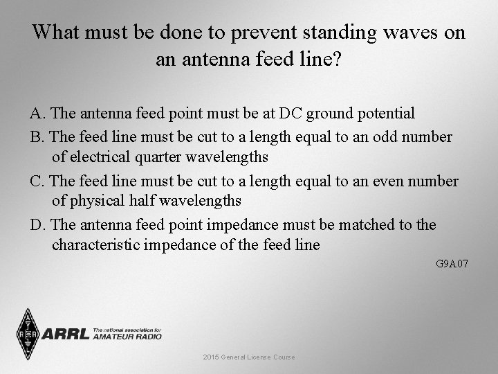 What must be done to prevent standing waves on an antenna feed line? A.