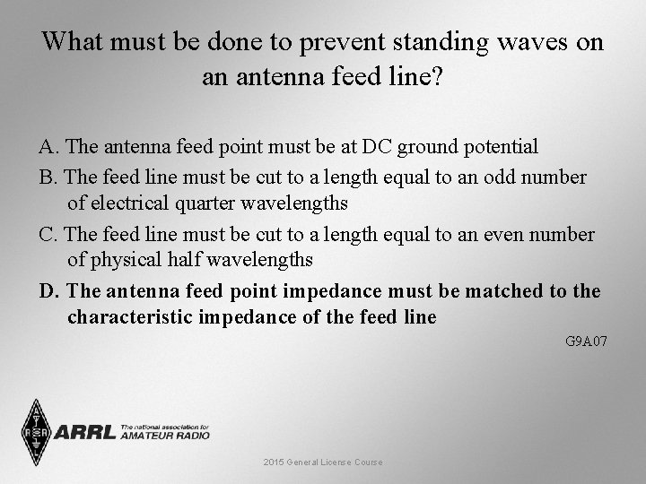 What must be done to prevent standing waves on an antenna feed line? A.