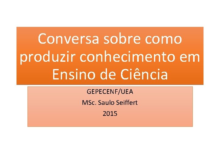 Conversa sobre como produzir conhecimento em Ensino de Ciência GEPECENF/UEA MSc. Saulo Seiffert 2015