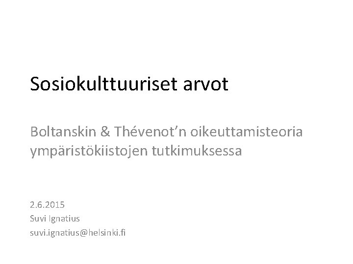 Sosiokulttuuriset arvot Boltanskin & Thévenot’n oikeuttamisteoria ympäristökiistojen tutkimuksessa 2. 6. 2015 Suvi Ignatius suvi.