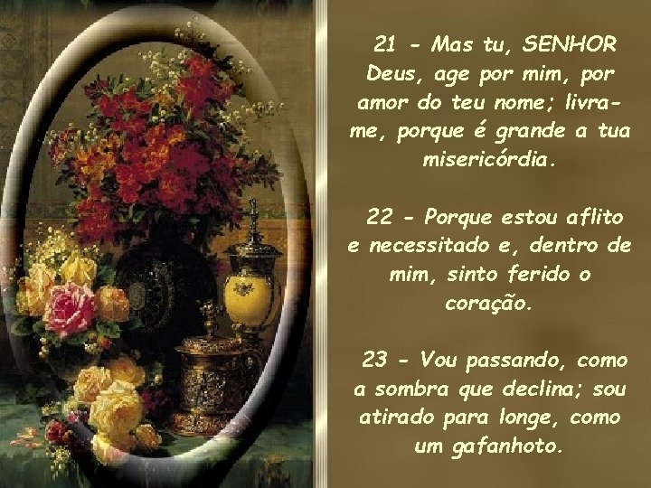 21 - Mas tu, SENHOR Deus, age por mim, por amor do teu nome; 21 - Mas tu, SENHOR Deus, age por mim, por amor do teu nome;
