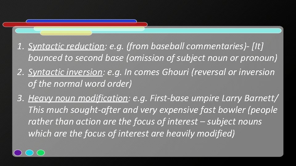 1. Syntactic reduction: e. g. (from baseball commentaries)- [It] bounced to second base (omission