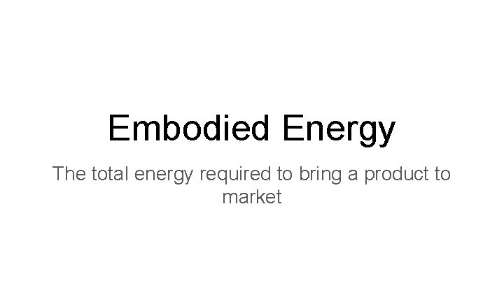 Embodied Energy The total energy required to bring a product to market 