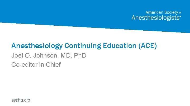 Anesthesiology Continuing Education (ACE) Joel O. Johnson, MD, Ph. D Co-editor in Chief asahq.