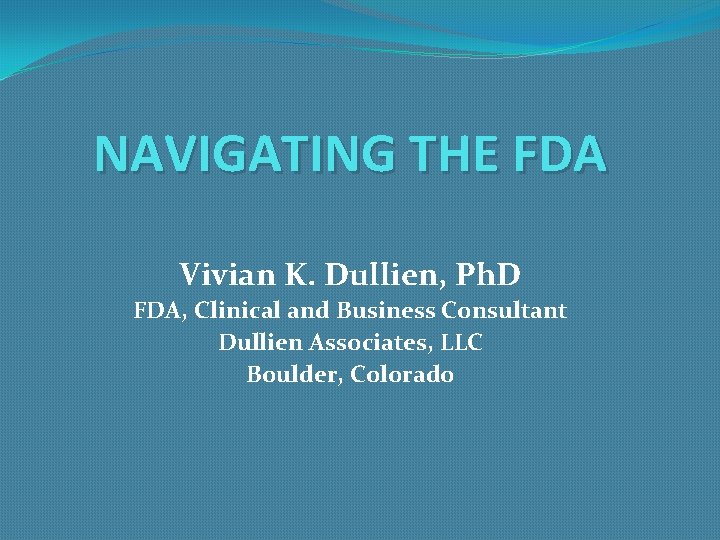 NAVIGATING THE FDA Vivian K. Dullien, Ph. D FDA, Clinical and Business Consultant Dullien