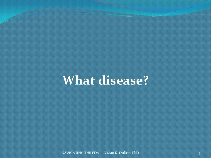 What disease? NAVIGATING THE FDA Vivian K. Dullien, Ph. D 5 