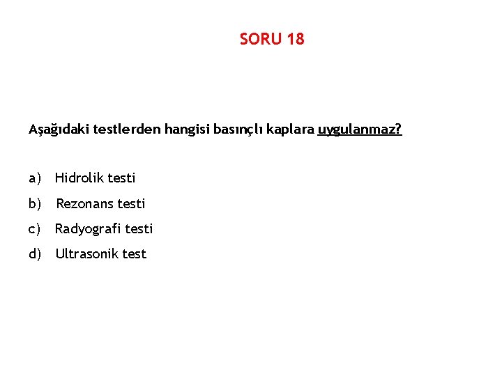 SORU 18 Aşağıdaki testlerden hangisi basınçlı kaplara uygulanmaz? a) Hidrolik testi b) Rezonans testi