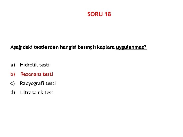 SORU 18 Aşağıdaki testlerden hangisi basınçlı kaplara uygulanmaz? a) Hidrolik testi b) Rezonans testi