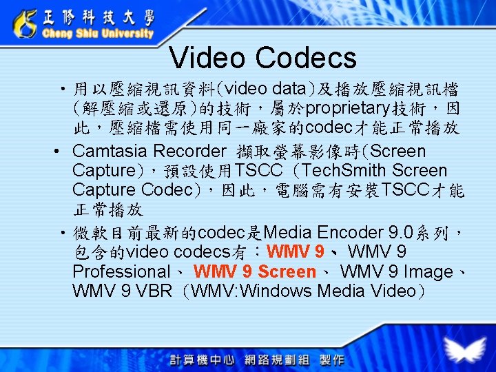 Video Codecs • 用以壓縮視訊資料(video data)及播放壓縮視訊檔 (解壓縮或還原)的技術，屬於proprietary技術，因 此，壓縮檔需使用同一廠家的codec才能正常播放 • Camtasia Recorder 擷取螢幕影像時(Screen Capture)，預設使用TSCC (Tech. Smith