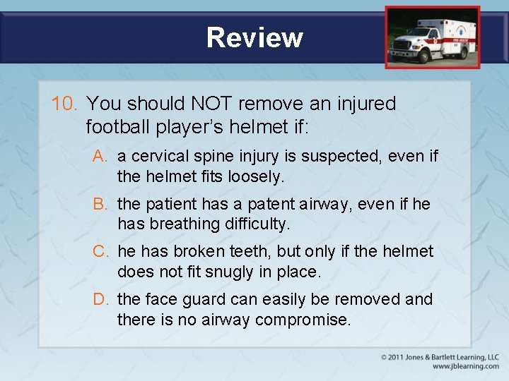 Review 10. You should NOT remove an injured football player’s helmet if: A. a