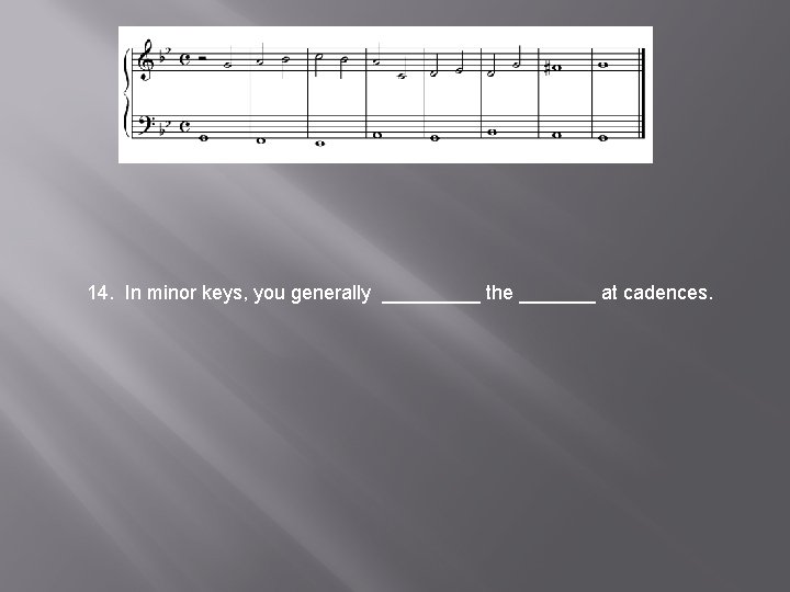 14. In minor keys, you generally _____ the _______ at cadences. 