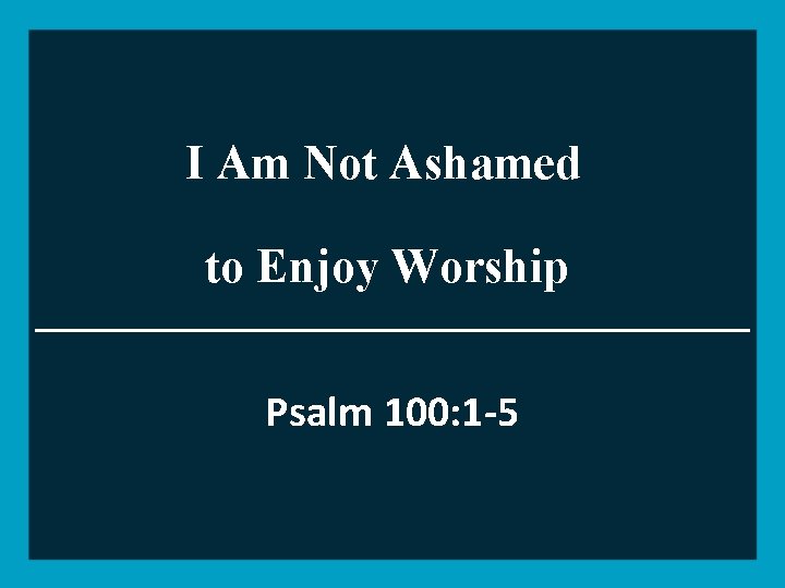 I Am Not Ashamed to Enjoy Worship Psalm 100: 1 -5 