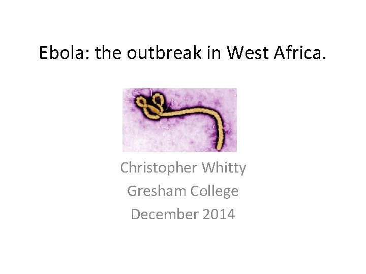 Ebola: the outbreak in West Africa. Christopher Whitty Gresham College December 2014 