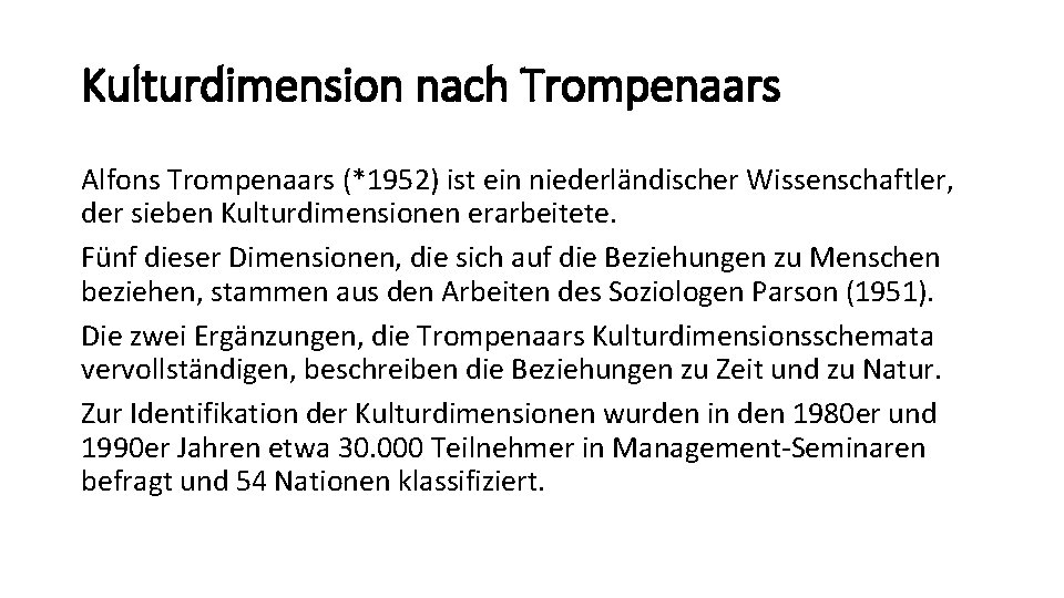 Kulturdimension nach Trompenaars Alfons Trompenaars (*1952) ist ein niederländischer Wissenschaftler, der sieben Kulturdimensionen erarbeitete. Kulturdimension nach Trompenaars Alfons Trompenaars (*1952) ist ein niederländischer Wissenschaftler, der sieben Kulturdimensionen erarbeitete.