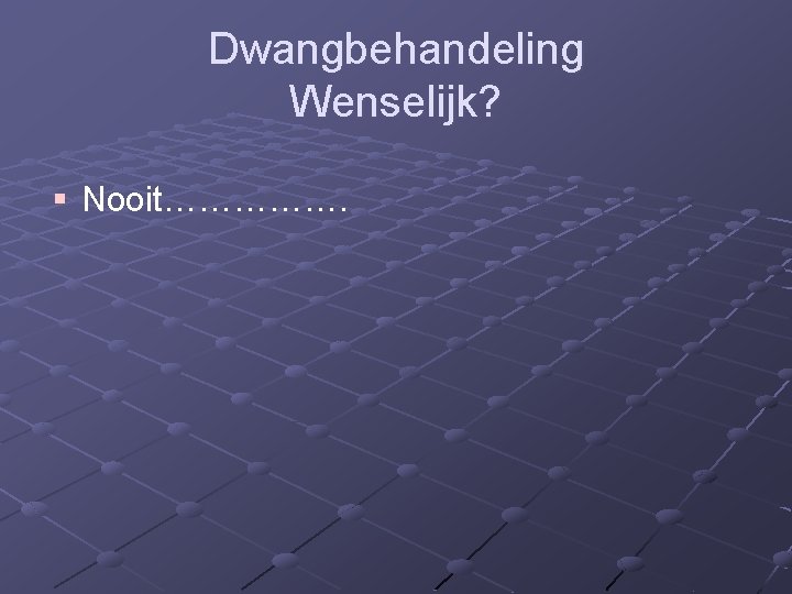 Dwangbehandeling Wenselijk? § Nooit……………. 