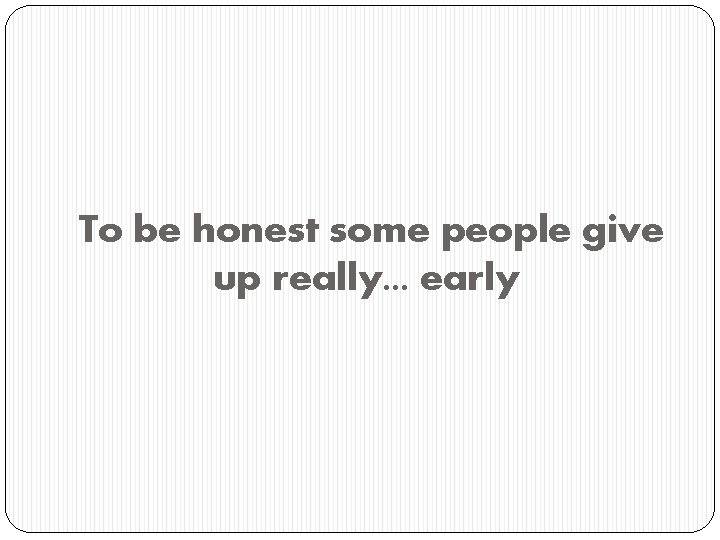 To be honest some people give up really. . . early 