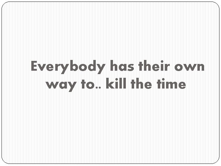 Everybody has their own way to. . kill the time 