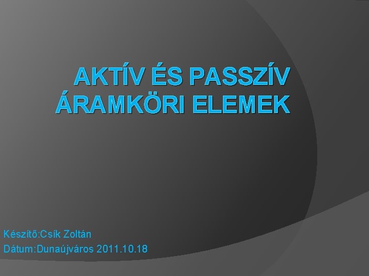 AKTÍV ÉS PASSZÍV ÁRAMKÖRI ELEMEK Készítő: Csík Zoltán Dátum: Dunaújváros 2011. 10. 18 