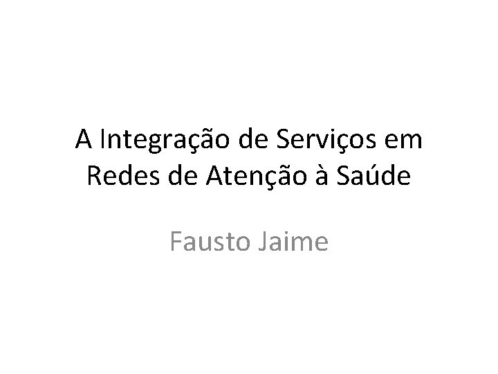 A Integração de Serviços em Redes de Atenção à Saúde Fausto Jaime 