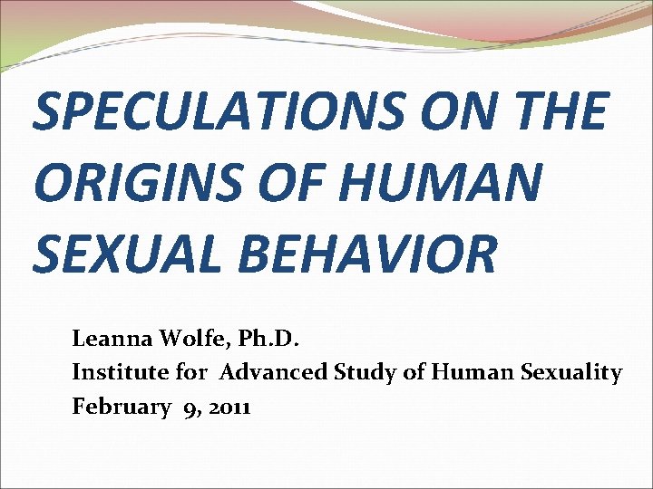SPECULATIONS ON THE ORIGINS OF HUMAN SEXUAL BEHAVIOR Leanna Wolfe, Ph. D. Institute for