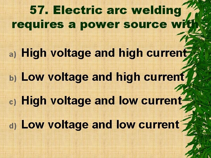 57. Electric arc welding requires a power source with a) High voltage and high