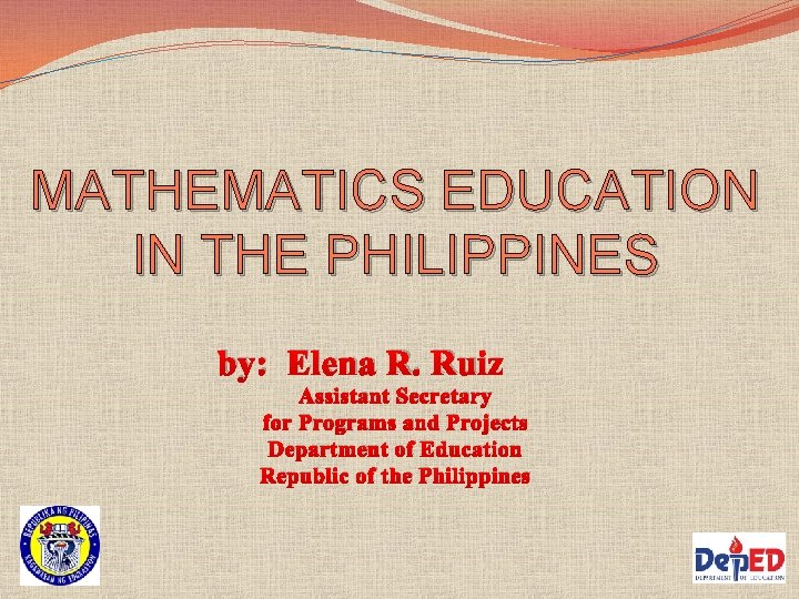 MATHEMATICS EDUCATION IN THE PHILIPPINES by: Elena R. Ruiz Assistant Secretary for Programs and