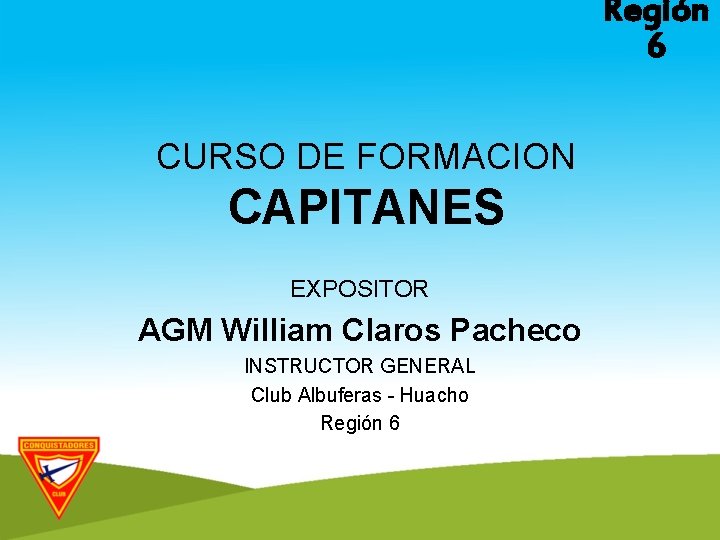 Región 6 CURSO DE FORMACION CAPITANES EXPOSITOR AGM William Claros Pacheco INSTRUCTOR GENERAL Club
