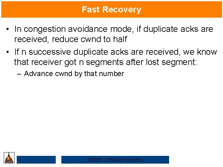 Fast Recovery • In congestion avoidance mode, if duplicate acks are received, reduce cwnd