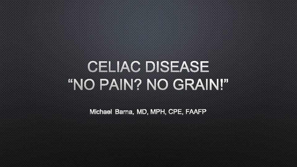 CELIAC DISEASE “NO PAIN? NO GRAIN!” MICHAEL BARNA, MD, MPH, CPE, FAAFP 