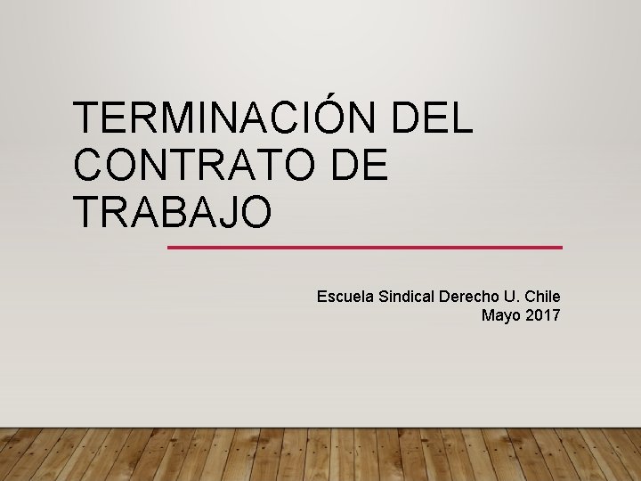 TERMINACIÓN DEL CONTRATO DE TRABAJO Escuela Sindical Derecho U. Chile Mayo 2017 