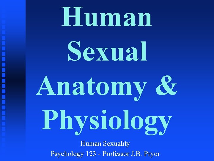Human Sexual Anatomy & Physiology Human Sexuality Psychology 123 - Professor J. B. Pryor