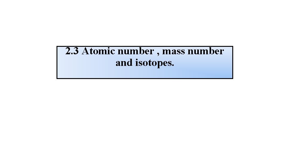 2. 3 Atomic number , mass number and isotopes. 