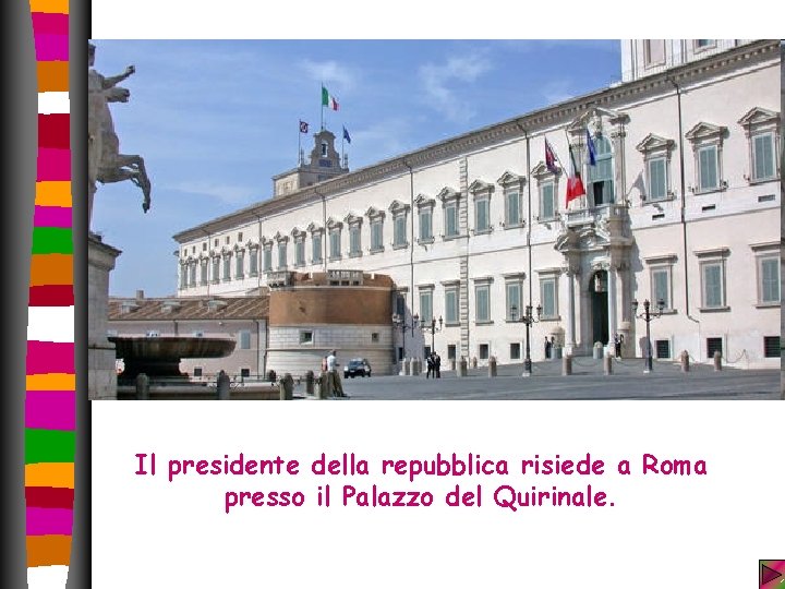 Il presidente della repubblica risiede a Roma presso il Palazzo del Quirinale. Il presidente della repubblica risiede a Roma presso il Palazzo del Quirinale.